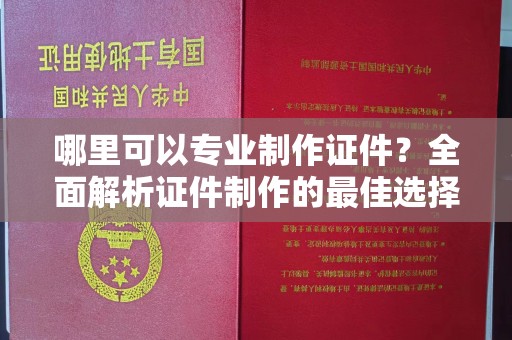 麻栗坡哪里可以专业制作证件？全面解析证件制作的最佳选择
